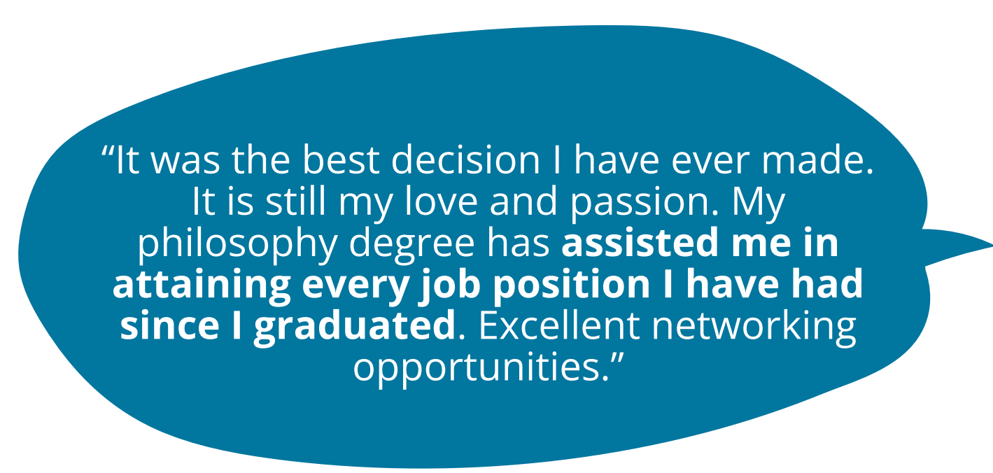It was the best decision I have ever made. It is still my love and passion. My philosophy degree has assisted me in attaining every job position I have had since I graduated. Excellent networking opportunities.”