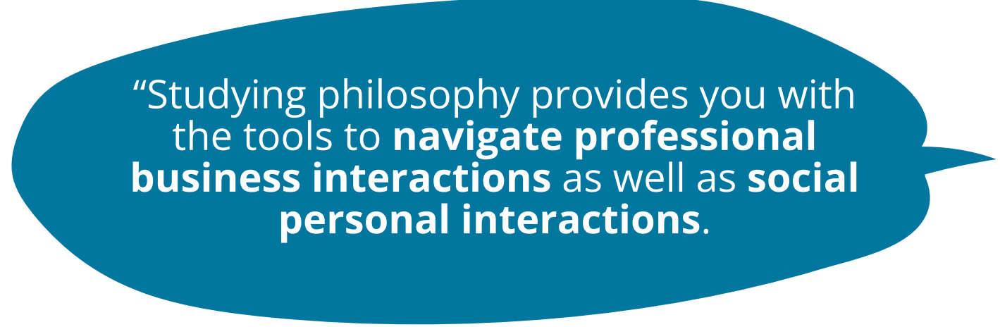 Studying philosophy provides you with the tools to navigate professional business interactions as well as social personal interactions.