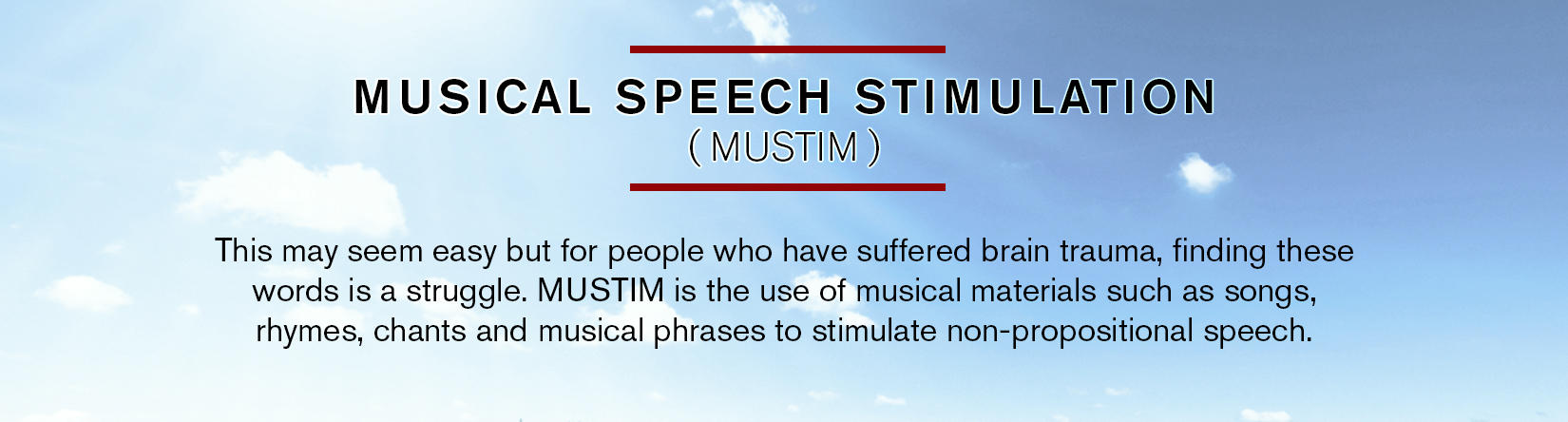 MUS I CA L S P E E C H S T IMU LATION ( M UST I M ) Seems easy enough, right? But for people who have suffered brain trauma, fi nding these words in their thoughts and then remembering how to say these words is a struggle. MUSTIM is the use of musical materials such as songs, rhymes, chants, and musical phrases simulating prosodic speech gestures to stimulate non-propositional speech. (Basso et al