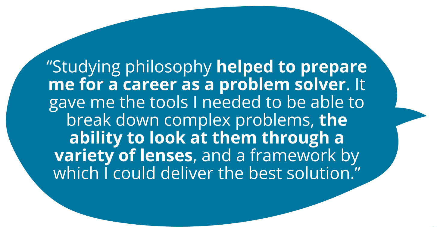 Studying philosophy helped to prepare me for a career as a problem solver. It gave me the tools I needed to be able to break down complex problems, the ability to look at them through a variety of lenses, and a framework by which I could deliver the best solution.”