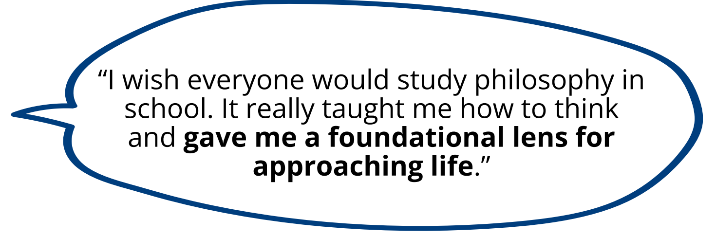 I wish everyone would study philosophy in school. It really taught me how to think and gave me a foundational lens for approaching life.