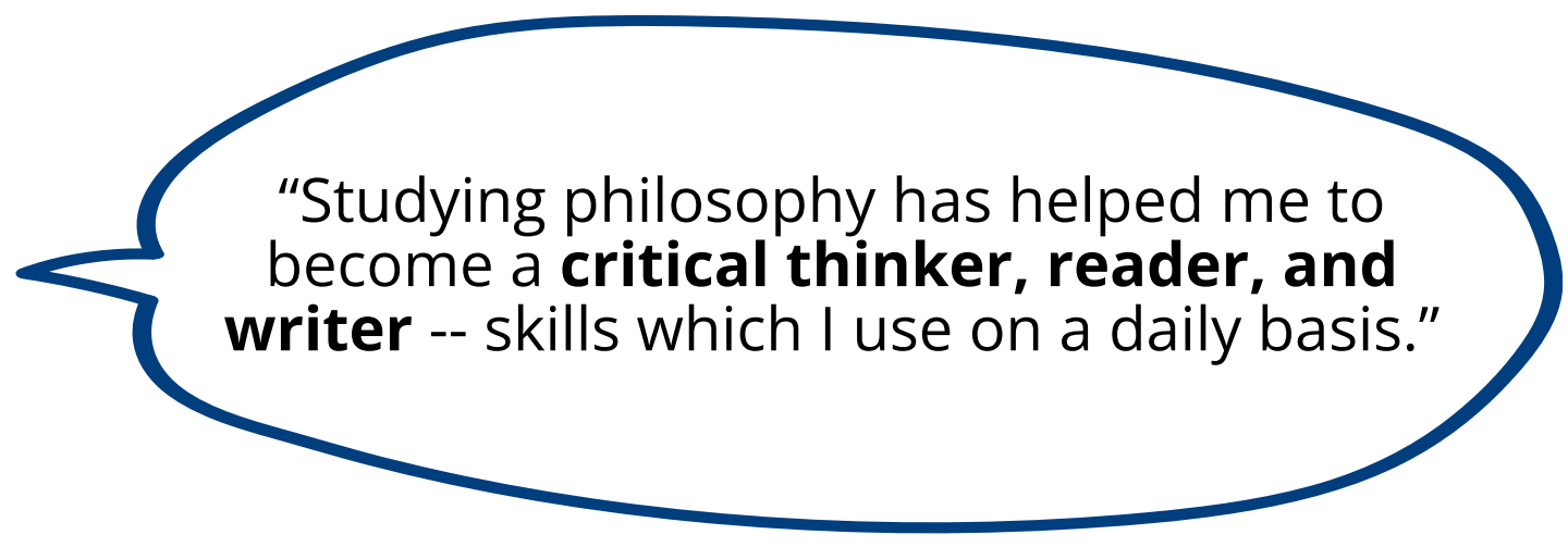 Studying philosophy has helped me to become a critical thinker, reader, and writer -- skills which I use on a daily basis.”