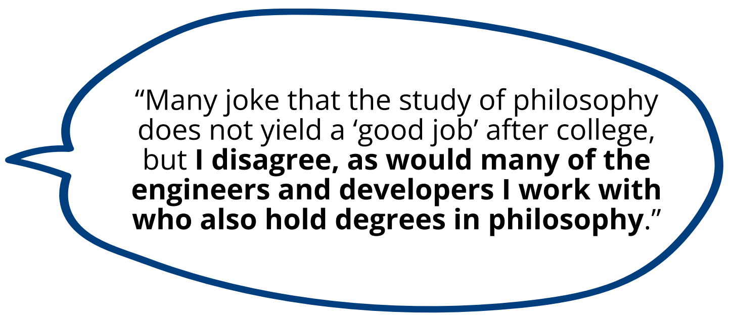 Many joke that the study of philosophy does not yield a ‘good job’ after college, but I disagree, as would many of the engineers and developers I work with who also hold degrees in philosophy.”