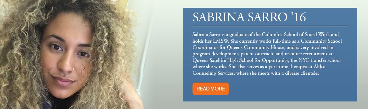 Sabrina Sarro is a graduate of the Columbia School of Social Work and holds her LMSW. She currently works full-time as a Community School Coordinator for Queens Community House, and is very involved in program development, parent outreach, and resource recruitment at Queens Satellite High School for Opportunity, the NYC transfer school where she works. She also serves as a part-time therapist at A